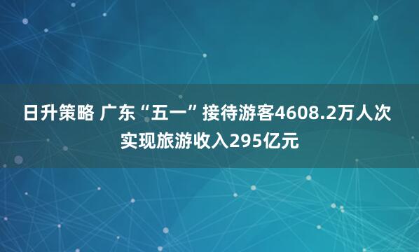 日升策略 广东“五一”接待游客4608.2万人次 实现旅游收入295亿元