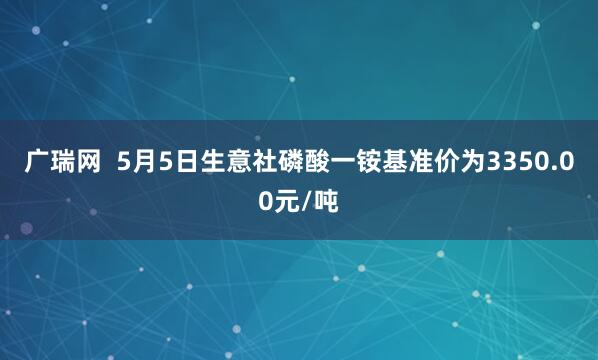 广瑞网  5月5日生意社磷酸一铵基准价为3350.00元/吨