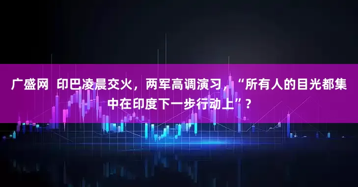 广盛网  印巴凌晨交火，两军高调演习，“所有人的目光都集中在印度下一步行动上”？