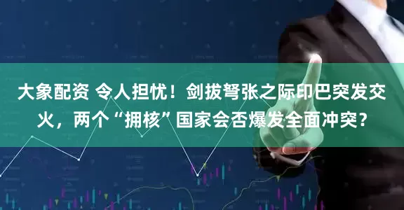 大象配资 令人担忧！剑拔弩张之际印巴突发交火，两个“拥核”国家会否爆发全面冲突？