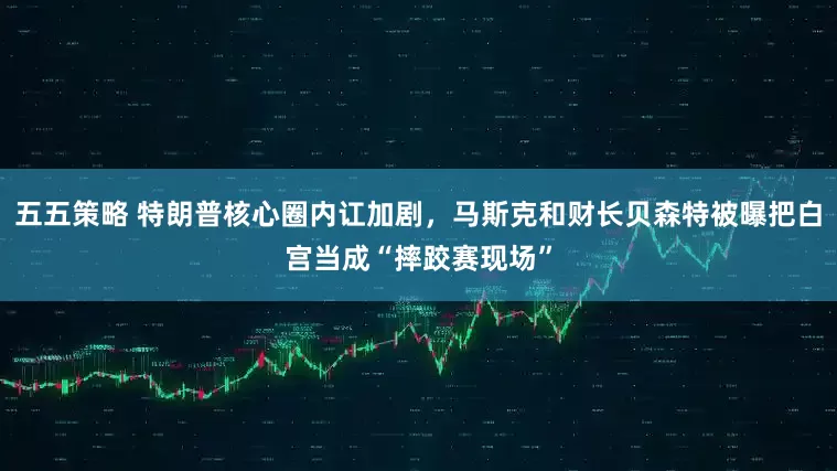 五五策略 特朗普核心圈内讧加剧，马斯克和财长贝森特被曝把白宫当成“摔跤赛现场”