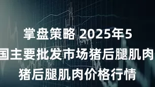 掌盘策略 2025年5月9日全国主要批发市场猪后腿肌肉价格行情