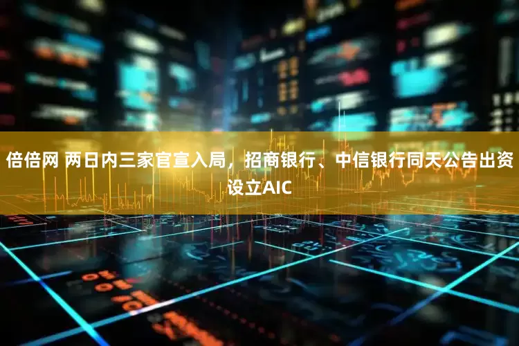 倍倍网 两日内三家官宣入局，招商银行、中信银行同天公告出资设立AIC