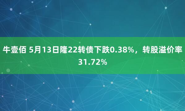 牛壹佰 5月13日隆22转债下跌0.38%，转股溢价率31.72%