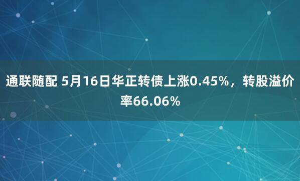 通联随配 5月16日华正转债上涨0.45%，转股溢价率66.06%