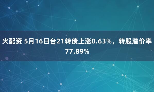 火配资 5月16日台21转债上涨0.63%，转股溢价率77.89%