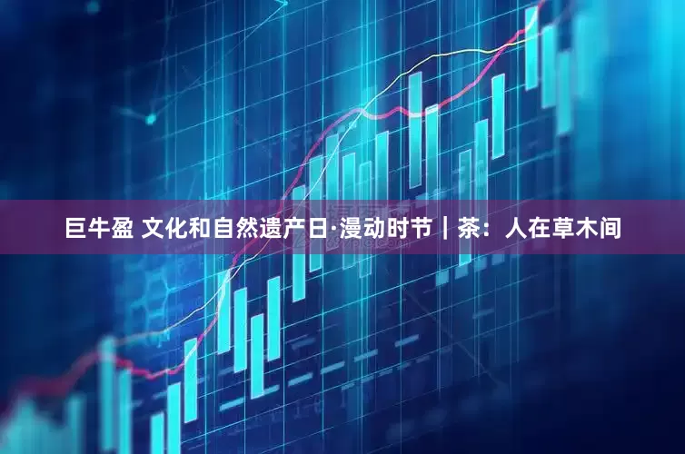 巨牛盈 文化和自然遗产日·漫动时节｜茶：人在草木间