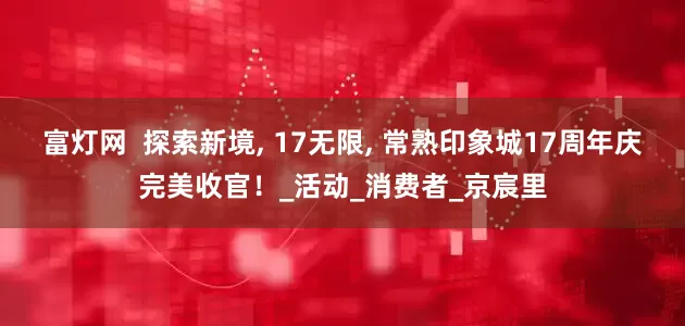 富灯网  探索新境, 17无限, 常熟印象城17周年庆完美收官！_活动_消费者_京宸里