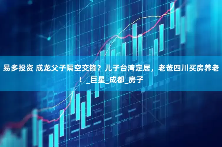 易多投资 成龙父子隔空交锋？儿子台湾定居，老爸四川买房养老！_巨星_成都_房子