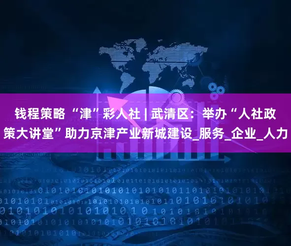 钱程策略 “津”彩人社 | 武清区：举办“人社政策大讲堂”助力京津产业新城建设_服务_企业_人力