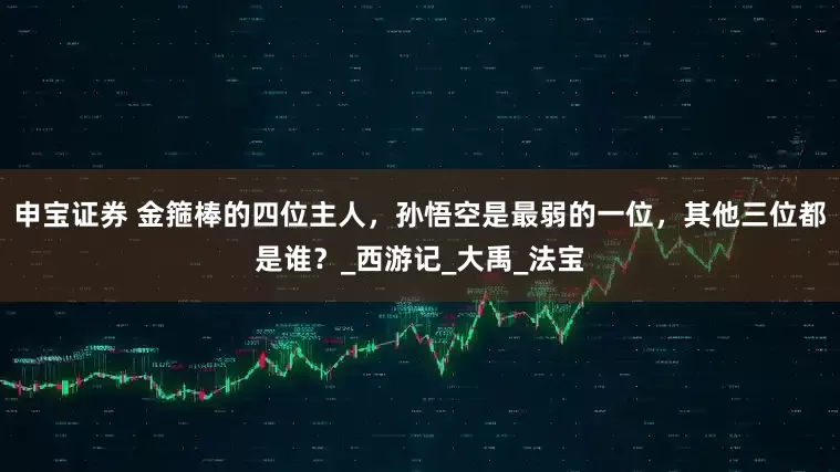 申宝证券 金箍棒的四位主人，孙悟空是最弱的一位，其他三位都是谁？_西游记_大禹_法宝