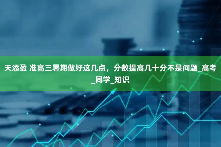 天添盈 准高三暑期做好这几点，分数提高几十分不是问题_高考_同学_知识