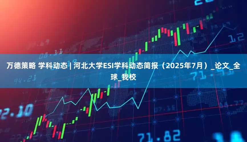 万德策略 学科动态 | 河北大学ESI学科动态简报（2025年7月）_论文_全球_我校