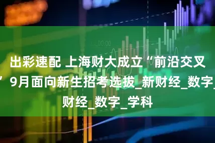 出彩速配 上海财大成立“前沿交叉书院” 9月面向新生招考选拔_新财经_数字_学科