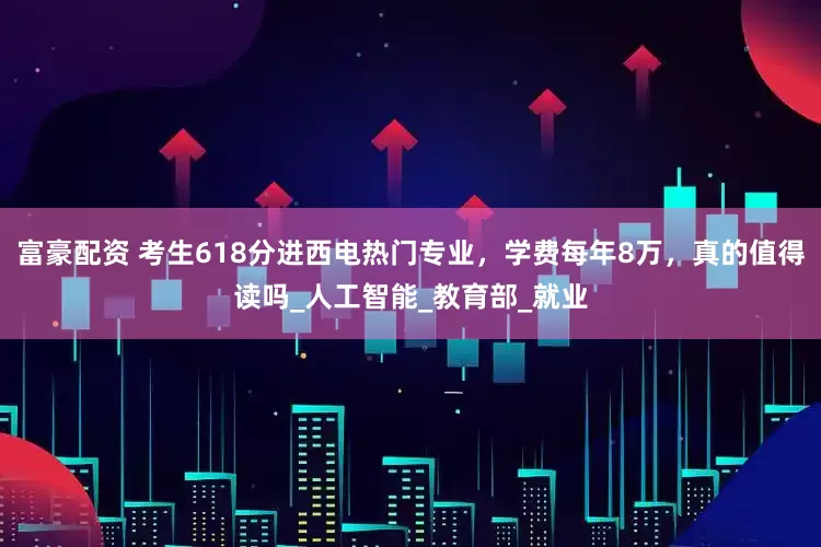 富豪配资 考生618分进西电热门专业，学费每年8万，真的值得读吗_人工智能_教育部_就业