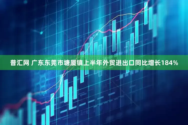 普汇网 广东东莞市塘厦镇上半年外贸进出口同比增长184%