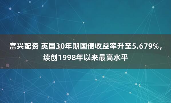 富兴配资 英国30年期国债收益率升至5.679%，续创1998年以来最高水平