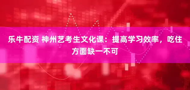 乐牛配资 神州艺考生文化课：提高学习效率，吃住方面缺一不可