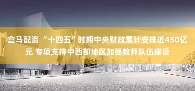 盒马配资 “十四五”时期中央财政累计安排近450亿元 专项支持中西部地区加强教师队伍建设
